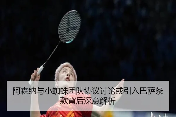 阿森纳与小蜘蛛团队协议讨论或引入巴萨条款背后深意解析